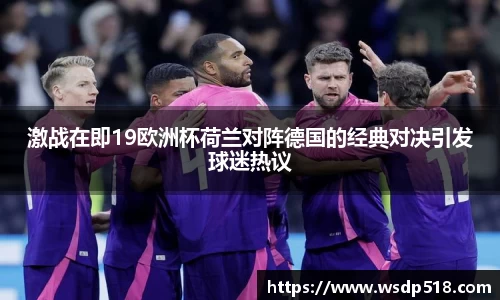 激战在即19欧洲杯荷兰对阵德国的经典对决引发球迷热议